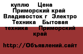 куплю  › Цена ­ 500 - Приморский край, Владивосток г. Электро-Техника » Бытовая техника   . Приморский край